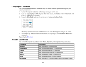 Page 113

Changing
theColor Mode
 You
canchange theprojectors ColorMode usingtheremote controltooptimize theimage foryour
 viewing
environment.
 1.
Turn onthe projector andswitch tothe image source youwant touse.
 2.
Ifyou areprojecting fromaDVD player orother video source, insertadisc orother video media and
 press
theplay button, ifnecessary.
 3.
Press theColor Mode button onthe remote controltochange theColor Mode.
 The
image appearance changesandthename ofthe Color Mode appears brieflyonthe screen.
 4....