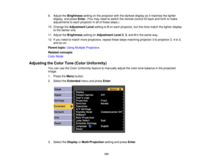 Page 131

9.
Adjust theBrightness settingonthe projector withthedarkest displaysoitmatches thelighter
 display,
andpress Enter.(You mayneed toswitch theremote controlIDback andforth tomake
 adjustments
toeach projector inall ofthese steps.)
 10.
Change theAdjustment Levelsetting to5on each projector, butthis time match thelighter display
 to
the darker one.
 11.
Adjust theBrightness settingonAdjustment Level2,3 ,and 4in the same way.
 12.
Ifyou need tomatch moreprojectors, repeatthesestepsmatching projector3to...