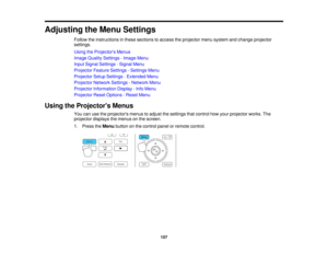 Page 157

Adjusting
theMenu Settings
 Follow
theinstructions inthese sections toaccess theprojector menusystem andchange projector
 settings.

Using
theProjector s Menus
 Image
Quality Settings -Image Menu
 Input
Signal Settings -Signal Menu
 Projector
FeatureSettings -Settings Menu
 Projector
SetupSettings -Extended Menu
 Projector
NetworkSettings-Network Menu
 Projector
Information Display-Info Menu
 Projector
ResetOptions -Reset Menu
 Using
theProjector s Menus
 You
canusetheprojectors menustoadjust...