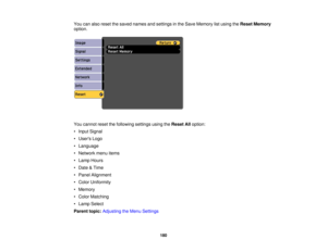 Page 180

You
canalso reset thesaved names andsettings inthe Save Memory listusing theReset Memory
 option.

You
cannot resetthefollowing settingsusingtheReset Alloption:
 •
Input Signal
 •
Users Logo
 •
Language
 •
Network menuitems
 •
Lamp Hours
 •
Date &Time
 •
Panel Alignment
 •
Color Uniformity
 •
Memory
 •
Color Matching
 •
Lamp Select
 Parent
topic:Adjusting theMenu Settings
 180 
