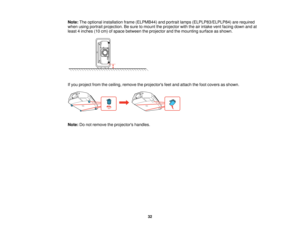 Page 32

Note:
Theoptional installation frame(ELPMB44) andportrait lamps(ELPLP83/ELPLP84) arerequired
 when
usingportrait projection. Besure tomount theprojector withtheairintake ventfacing downandat
 least
4inches (10cm) ofspace between theprojector andthemounting surfaceasshown.
 If
you project fromtheceiling, remove theprojectors feetand attach thefoot covers asshown.
 Note:
Donot remove theprojectors handles.
 32   