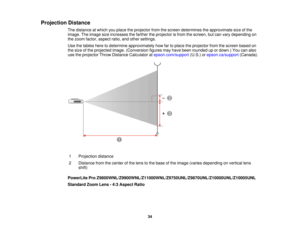 Page 34

Projection
Distance
 The
distance atwhich youplace theprojector fromthescreen determines theapproximate sizeofthe
 image.
Theimage sizeincreases thefarther theprojector isfrom thescreen, butcan vary depending on
 the
zoom factor, aspect ratio,andother settings.
 Use
thetables heretodetermine approximately howfartoplace theprojector fromthescreen basedon
 the
size ofthe projected image.(Conversion figuresmayhave been rounded upordown.) Youcanalso
 use
theprojector ThrowDistance Calculator...