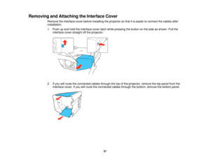 Page 37

Removing
andAttaching theInterface Cover
 Remove
theinterface coverbefore installing theprojector sothat itis easier toconnect thecables after
 installation.

1.
Push upand hold theinterface coverlatchwhile pressing thebutton onthe side asshown. Pullthe
 interface
coverstraight offthe projector.
 2.
Ifyou willroute theconnected cablesthrough thetopofthe projector, removethetoppanel fromthe
 interface
cover.Ifyou willroute theconnected cablesthrough thebottom, remove thebottom panel.
 37   
