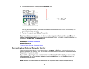 Page 47

3.
Connect theother endtothe projectors HDBaseTport.
 See
thedocumentation thatcame withtheHDBaseT transmitter forinstructions onconnecting itto
 your
video device orcomputer.
 4.
Turn onthe projector andHDBaseT transmitter.
 Note:
Toenable communication fromtheEthernet andserial portsonthe transmitter, selectOnasthe
 Control
Communications settinginthe projectors Extendedmenu.Turning onthis setting disables the
 projectors
LAN,RS-232C ,and Remote ports.
 Parent
topic:Projector Connections
 Related...