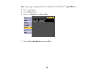 Page 56

Note:
Makesureyoualready connected theprojector toyour wired network usingtheLAN port.
 1.
Turn onthe projector.
 2.
Press theMenu button.
 3.
Select theNetwork menuandpress Enter.
 4.
Select Network Configuration andpress Enter.
 56 