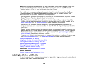 Page 59

Note:
Ifyour projector isconnected viaaLAN cable toanetwork thatincludes awireless accesspoint,
 you
canconnect tothe projector wirelessly throughtheaccess pointusing theEasyMP Network
 Projection
softwarewithouttheneed forthe optional wireless module.
 After
installing themodule andsetting upthe projector, installthenetwork software fromtheEpson
 Projector
SoftwareCDordownload thesoftware, asnecessary. Usethefollowing softwareand
 documentation
toset up, control, andmonitor wireless projection:
 •...