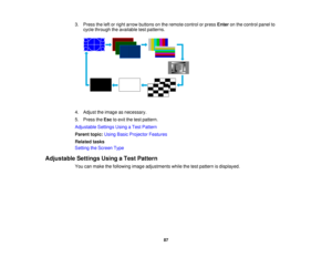 Page 87

3.
Press theleftorright arrow buttons onthe remote controlorpress Enter onthe control panelto
 cycle
through theavailable testpatterns.
 4.
Adjust theimage asnecessary.
 5.
Press theEsc toexit thetest pattern.
 Adjustable
SettingsUsingaTest Pattern
 Parent
topic:UsingBasicProjector Features
 Related
tasks
 Setting
theScreen Type
 Adjustable
SettingsUsingaTest Pattern
 You
canmake thefollowing imageadjustments whilethetest pattern isdisplayed.
 87  
