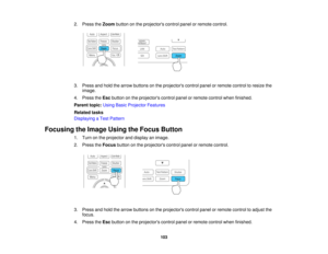 Page 103

2.
Press theZoom button onthe projectors controlpanelorremote control.
 3.
Press andhold thearrow buttons onthe projectors controlpanelorremote controltoresize the
 image.

4.
Press theEsc button onthe projectors controlpanelorremote controlwhenfinished.
 Parent
topic:UsingBasicProjector Features
 Related
tasks
 Displaying
aTest Pattern
 Focusing
theImage UsingtheFocus Button
 1.
Turn onthe projector anddisplay animage.
 2.
Press theFocus buttononthe projectors controlpanelorremote control.
 3.
Press...