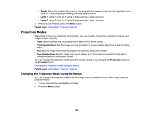 Page 109

•
Single :When theprojector isturned on,thelamp withthefewest number oftotal operation hours
 turns
on.Ifthat lamp stops working, theother lampturns on.
 •
Lamp 1:Lamp 1turns on.IfLamp 1stops working, Lamp2turns on.
 •
Lamp 2:Lamp 2turns on.IfLamp 2stops working, Lamp1turns on.
 5.
When youarefinished, presstheMenu button.
 Parent
topic:UsingBasicProjector Features
 Projection
Modes
 Depending
onhow youpositioned theprojector, youmay need tochange theprojection modesoyour
 images
projectcorrectly.
 •...