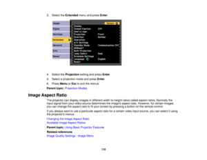 Page 110

3.
Select theExtended menuandpress Enter.
 4.
Select theProjection settingandpress Enter.
 5.
Select aprojection modeandpress Enter.
 6.
Press Menu orEsc toexit themenus.
 Parent
topic:Projection Modes
 Image
Aspect Ratio
 The
projector candisplay images indifferent width-to-height ratioscalled aspect ratios.Normally the
 input
signal fromyourvideo source determines theimages aspectratio.However, forcertain images
 you
canchange theaspect ratiotofityour screen bypressing abutton onthe remote control....