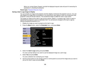 Page 122

When
youcontact EpsonSupport, providethedisplayed requestcodeandproof ofownership for
 assistance
inunlocking theprojector.
 Parent
topic:Password SecurityTypes
 Saving
aUser s Logo Image toDisplay
 You
cantransfer animage tothe projector andthen display itwhenever theprojector turnson.You can
 also
display theimage whentheprojector isnot receiving aninput signal orwhen youtemporarily stop
 projection
(usingtheShutter feature). Thistransferred imageiscalled theUsers Logoscreen.
 The
image youselect...