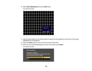 Page 134

10.
Select StartAdjustments andpress Enter twice.
 You
seethisscreen:
 11.
Use thearrow buttons onthe remote controltoadjust thecolor alignment inthe corner ofthe screen
 highlighted
bythe orange box.
 12.
Press theEnter button tomove tothe next corner ofthe screen.
 13.
When youarefinished adjusting eachcorner ofthe screen, pressEnter.
 You
seethisscreen:
 134 