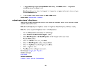 Page 138

5.
Tochange theimage sizes,select theScreen Sizesetting, pressEnter,select asizing option,
 press
Enter,and press Menu toexit.
 Note:
Depending onthe video inputsignals, theimages maynotappear atthe same sizeeven ifyou
 choose
theEqual setting.
 6.
Toexit thesplit screen feature, presstheSplit orEsc button.
 Parent
topic:UsingMultiple Projectors
 Adjusting
theLamp s Brightness
 When
projecting withmultiple projectors, youmust adjust thebrightness settingsothat allprojectors are
 as
bright asthe darkest...