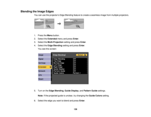 Page 139

Blending
theImage Edges
 You
canusetheprojectors EdgeBlending featuretocreate aseamless imagefrommultiple projectors.
 1.
Press theMenu button.
 2.
Select theExtended menuandpress Enter.
 3.
Select theMulti-Projection settingandpress Enter.
 4.
Select theEdge Blending settingandpress Enter.
 You
seethisscreen:
 5.
Turn onthe Edge Blending ,Guide Display ,and Pattern Guidesettings.
 Note:
Ifthe projected guideisunclear, trychanging theGuide Colors setting.
 6.
Select theedge youwant toblend andpress...