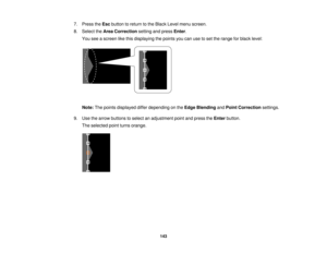 Page 143

7.
Press theEsc button toreturn tothe Black Levelmenu screen.
 8.
Select theArea Correction settingandpress Enter.
 You
seeascreen likethis displaying thepoints youcanusetoset the range forblack level:
 Note:
Thepoints displayed differdepending onthe Edge Blending andPoint Correction settings.
 9.
Use thearrow buttons toselect anadjustment pointandpress theEnter button.
 The
selected pointturns orange.
 143   