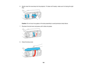 Page 192

6.
Gently insertthenew lamp intotheprojector. Ifitdoes notfiteasily, makesureitis facing theright
 way.

Caution:
Donot touch anyglass onthe lamp assembly toavoid premature lampfailure.
 7.
Flip down thelock lever andpress untilitclicks intoplace.
 8.
Close thelamp cover.
 192    