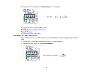 Page 44

2.
Connect theVGA connector toaComputer portonthe projector.
 3.
Tighten thescrews onthe VGA connector.
 Parent
topic:Connecting toVideo Sources
 Related
references
 Input
Signal Settings -Signal Menu
 Connecting
toan S-Video VideoSource
 If
your video source hasanS-Video port,youcanconnect itto the projector usinganoptional S-Video
 cable.

1.
Connect theS-Video cabletoyour video sources S-Videooutputport.
 2.
Connect theother endtothe projectors S-Videoport.
 44   