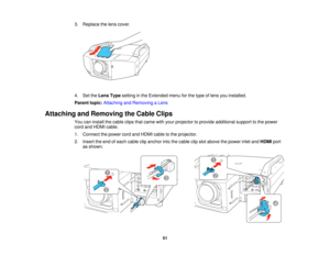 Page 51

3.
Replace thelens cover.
 4.
SettheLens Typesetting inthe Extended menuforthe type oflens youinstalled.
 Parent
topic:Attaching andRemoving aLens
 Attaching
andRemoving theCable Clips
 You
caninstall thecable clipsthatcame withyour projector toprovide additional supporttothe power
 cord
andHDMI cable.
 1.
Connect thepower cordandHDMI cabletothe projector.
 2.
Insert theend ofeach cable clipanchor intothecable clipslot above thepower inletandHDMI port
 as
shown.
 51   