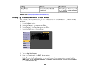 Page 69

Setting
 Options
 Description

Passphrase
 Various
keysfrom8to 32
 Selects
thepre-shared keyused
 characters
 on
the network; passphrases are
 case-sensitive

Parent
topic:Setting UpWireless NetworkSecurity
 Setting
UpProjector NetworkE-MailAlerts
 You
cansetupthe projector tosend youane-mail alertover thenetwork ifthere isaproblem withthe
 projector.

1.
Press theMenu button.
 2.
Select theNetwork menuandpress Enter.
 3.
Select Network Configuration andpress Enter.
 4.
Select theMail menu andpress...