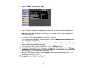 Page 71

4.
Select theOthers menuandpress Enter.
 5.
Enter uptotwo IPaddresses toreceive SNMPnotifications, using0to 255 foreach address field.
 Note:
Donot use these addresses: 127.x.x.xor224.0.0.0 through255.255.255.255 (wherexis a
 number
from0to 255).
 6.
Ifavailable, selectthePriority Gateway settingforyour network.
 7.
Ifyour network environment usesanAMX controller, turnonthe AMX Device Discovery settingto
 allow
theprojector tobe detected.
 8.
Ifyour network environment usesaCrestron RoomView...