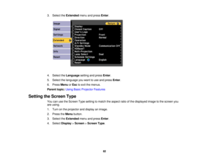 Page 82

3.
Select theExtended menuandpress Enter.
 4.
Select theLanguage settingandpress Enter.
 5.
Select thelanguage youwant touse and press Enter.
 6.
Press Menu orEsc toexit themenus.
 Parent
topic:UsingBasicProjector Features
 Setting
theScreen Type
 You
canusetheScreen Typesetting tomatch theaspect ratioofthe displayed imagetothe screen you
 are
using.
 1.
Turn onthe projector anddisplay animage.
 2.
Press theMenu button.
 3.
Select theExtended menuandpress Enter.
 4.
Select Display >Screen >Screen...