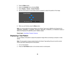 Page 86

2.
Press theMenu button.
 3.
Select theExtended menuandpress Enter.
 4.
Select Display >Screen >Screen Position .
 5.
Use thearrow buttons onthe remote controlorprojector toadjust theposition ofthe image.
 6.
When youarefinished, presstheMenu button.
 Note:
Youcannot adjustthescreen position ifthe Screen Typeisset to16:10 forthe PowerLite Pro
 Z9800WNL,
Z9900WNL,Z11000WNL, Z9750UNL,Z9870UNL,Z10000UNL, orZ10005UNL models,or
 4:3
forthe PowerLite ProZ9870NL andZ11005NL models.
 Parent...