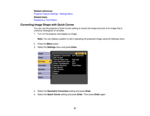 Page 91

Related
references
 Projector
FeatureSettings -Settings Menu
 Related
tasks
 Displaying
aTest Pattern
 Correcting
ImageShape withQuick Corner
 You
canusetheprojectors QuickCorner settingtocorrect theshape andsize ofan image thatis
 unevenly
rectangular onallsides.
 1.
Turn onthe projector anddisplay animage.
 Note:
Youcandisplay apattern toaid inadjusting theprojected imageusingtheSettings menu.
 2.
Press theMenu button.
 3.
Select theSettings menuandpress Enter.
 4.
Select theGeometric Correction...