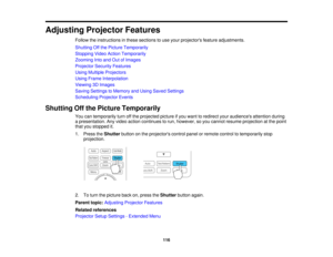 Page 116

Adjusting
ProjectorFeatures
 Follow
theinstructions inthese sections touse your projectors featureadjustments.
 Shutting
Offthe Picture Temporarily
 Stopping
VideoAction Temporarily
 Zooming
Intoand OutofImages
 Projector
SecurityFeatures
 Using
Multiple Projectors
 Using
Frame Interpolation
 Viewing
3DImages
 Saving
Settings toMemory andUsing Saved Settings
 Scheduling
ProjectorEvents
 Shutting
Offthe Picture Temporarily
 You
cantemporarily turnoffthe projected pictureifyou want toredirect...