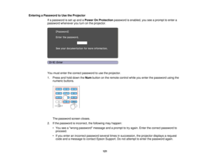 Page 121

Entering
aPassword toUse theProjector
 If
a password isset upand aPower OnProtection passwordisenabled, youseeaprompt toenter a
 password
whenever youturn onthe projector.
 You
must enter thecorrect password touse theprojector.
 1.
Press andhold down theNum button onthe remote controlwhileyouenter thepassword usingthe
 numeric
buttons.
 The
password screencloses.
 2.
Ifthe password isincorrect, thefollowing mayhappen:
 •
You seeawrong password messageandaprompt totry again. Enterthecorrect password to...