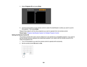 Page 128

4.
Select Projector IDand press Enter.
 5.
Use thearrow buttons onthe remote controltoselect theidentification numberyouwant touse for
 the
projector. Thenpress Enter.
 Repeat
thesestepsforallthe other projectors youwant tooperate fromoneremote control.
 Parent
topic:Projector Identification SystemforMultiple Projector Control
 Setting
theRemote ControlID
 The
remote controls IDisset tozero bydefault soitcan operate anycompatible projector.Ifyou want to
 set
the remote controltooperate onlyaparticular...