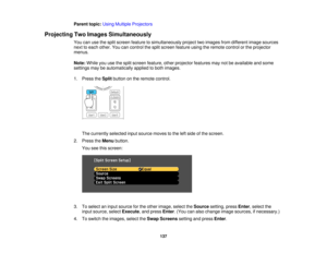 Page 137

Parent
topic:UsingMultiple Projectors
 Projecting
TwoImages Simultaneously
 You
canusethesplit screen feature tosimultaneously projecttwoimages fromdifferent imagesources
 next
toeach other. Youcancontrol thesplit screen feature usingtheremote controlorthe projector
 menus.

Note:
Whileyouusethesplit screen feature, otherprojector featuresmaynotbeavailable andsome
 settings
maybeautomatically appliedtoboth images.
 1.
Press theSplit button onthe remote control.
 The
currently selectedinputsource...