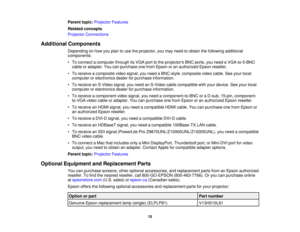 Page 15

Parent
topic:Projector Features
 Related
concepts
 Projector
Connections
 Additional
Components
 Depending
onhow youplan touse theprojector, youmay need toobtain thefollowing additional
 components:

•
To connect acomputer throughitsVGA porttothe projectors BNCports, youneed aVGA-to-5-BNC
 cable
oradapter. Youcanpurchase onefrom Epson oran authorized Epsonreseller.
 •
To receive acomposite videosignal, youneed aBNC-style, compositevideocable. Seeyour local
 computer
orelectronics dealerforpurchase...