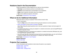 Page 18

Notations
Usedinthe Documentation
 Follow
theguidelines inthese notations asyou read yourdocumentation:
 •
Warnings mustbefollowed carefully toavoid bodily injury.
 •
Cautions mustbeobserved toavoid damage toyour equipment.
 •
Notes contain important information aboutyourprojector.
 •
Tips contain additional projection information.
 Parent
topic:Introduction toYour Projector
 Where
toGo forAdditional Information
 Need
quickhelponusing yourprojector? Hereswheretolook forhelp:
 •
Built-in helpsystem...