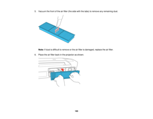 Page 185

5.
Vacuum thefront ofthe airfilter (theside withthetabs) toremove anyremaining dust.
 Note:
Ifdust isdifficult toremove orthe airfilter isdamaged, replacetheairfilter.
 6.
Place theairfilter back inthe projector asshown.
 185   