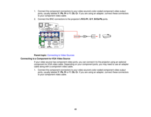 Page 43

1.
Connect thecomponent connectorstoyour video sources color-coded componentvideooutput
 ports,
usually labeled Y,Pb ,Pr orY,Cb ,Cr .If you areusing anadapter, connecttheseconnectors
 to
your component videocable.
 2.
Connect theBNC connectors tothe projectors R/Cr/Pr,G/Y ,B/Cb/Pb ports.
 Parent
topic:Connecting toVideo Sources
 Connecting
toaComponent-to-VGA VideoSource
 If
your video source hascomponent videoports, youcanconnect itto the projector usinganoptional
 component-to-VGA
videocable....