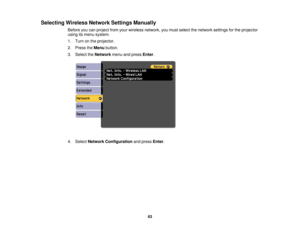 Page 63

Selecting
WirelessNetworkSettingsManually
 Before
youcanproject fromyourwireless network, youmust select thenetwork settingsforthe projector
 using
itsmenu system.
 1.
Turn onthe projector.
 2.
Press theMenu button.
 3.
Select theNetwork menuandpress Enter.
 4.
Select Network Configuration andpress Enter.
 63 