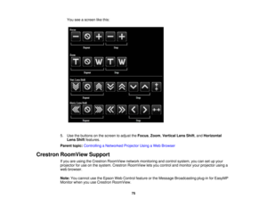 Page 75

You
seeascreen likethis:
 5.
Use thebuttons onthe screen toadjust theFocus ,Zoom ,Vertical LensShift,and Horizontal
 Lens
Shiftfeatures.
 Parent
topic:Controlling aNetworked ProjectorUsingaWeb Browser
 Crestron
RoomView Support
 If
you areusing theCrestron RoomView networkmonitoring andcontrol system, youcansetupyour
 projector
foruse onthe system. Crestron RoomView letsyou control andmonitor yourprojector usinga
 web
browser.
 Note:
Youcannot usetheEpson WebControl featureorthe Message Broadcasting...