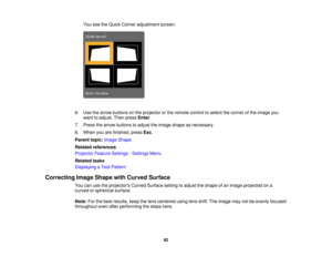 Page 92

You
seetheQuick Corner adjustment screen:
 6.
Use thearrow buttons onthe projector orthe remote controltoselect thecorner ofthe image you
 want
toadjust. Thenpress Enter.
 7.
Press thearrow buttons toadjust theimage shape asnecessary.
 8.
When youarefinished, pressEsc.
 Parent
topic:Image Shape
 Related
references
 Projector
FeatureSettings -Settings Menu
 Related
tasks
 Displaying
aTest Pattern
 Correcting
ImageShape withCurved Surface
 You
canusetheprojectors CurvedSurface settingtoadjust theshape...