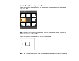 Page 94

6.
Select theCorrect Shapesettingandpress Enter.
 7.
Use thearrow buttons onthe projector orthe remote controltoselect thearea youwant toadjust.
 Then
press Enter.
 Note:
Toreset yourCurved Surface adjustments, presstheEsc button foratleast 2seconds to
 display
areset screen, andselect Yes.
 8.
Use thearrow buttons onthe projector toadjust theimage shape.
 Note:
Ifthe adjustment triangleturnsgray,youcannot adjusttheshape anyfurther inthat direction.
 94  