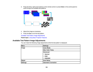 Page 1033. Press the left or right arrow buttons on the remote control or press
Enteron the control panel to
cycle through the available test patterns.
4. Adjust the image as necessary.
5. Press the Escto exit the test pattern.
Available Test Pattern Image Adjustments
Parent topic: Using Basic Projector Features
Available Test Pattern Image Adjustments You can make the following image adjustments while the test pattern is displayed.
Menu Settings
Image Color Mode
Abs. Color Temp.
Advanced
•Gamma 1
• RGB
•...