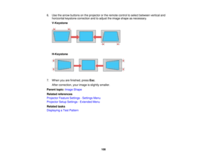 Page 1086. Use the arrow buttons on the projector or the remote control to select between vertical and
horizontal keystone correction and to adjust the image shape as necessary.
V-Keystone
H-Keystone
7. When you are finished, press Esc.
After correction, your image is slightly smaller.
Parent topic: Image Shape
Related references
Projector Feature Settings - Settings Menu
Projector Setup Settings - Extended Menu
Related tasks
Displaying a Test Pattern
108   