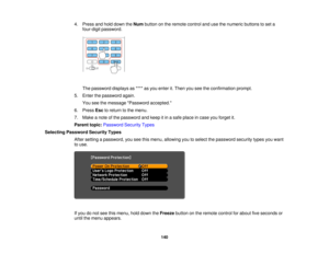 Page 1404. Press and hold down the
Numbutton on the remote control and use the numeric buttons to set a
four-digit password.
The password displays as **** as you enter it. Then you see the confirmation prompt.
5. Enter the password again. You see the message Password accepted.
6. Press Escto return to the menu.
7. Make a note of the password and keep it in a safe place in case you forget it.
Parent topic: Password Security Types
Selecting Password Security Types After setting a password, you see this menu,...