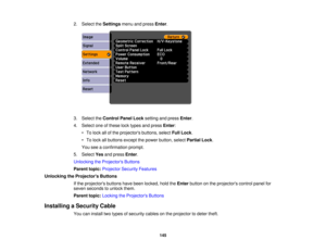 Page 1452. Select the
Settingsmenu and press Enter.
3. Select the Control Panel Lock setting and pressEnter.
4. Select one of these lock types and press Enter:
• To lock all of the projectors buttons, select Full Lock.
• To lock all buttons except the power button, select Partial Lock.
You see a confirmation prompt.
5. Select Yesand press Enter.
Unlocking the Projectors Buttons
Parent topic: Projector Security Features
Unlocking the Projectors Buttons If the projectors buttons have been locked, hold the...