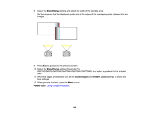 Page 1568. Select the
Blend Rangesetting and select the width of the blended area.
Set the range so that the displayed guides are at the edges of the overlapping area between the two
images.
9. Press Escto go back to the previous screen.
10. Select the Blend Curvesetting (PowerLite Pro
G6070W/G6170/G6270W/G6470WU/G6570WU/G6770WU) and select a gradient for the shaded
area.
11. When the edges are blended, turn off the Guide DisplayandPattern Guide settings to check the
final settings.
12. When you are finished,...