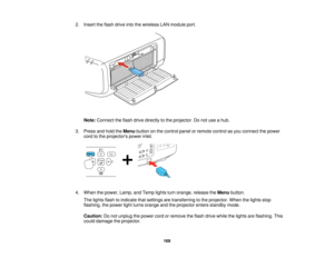 Page 1692. Insert the flash drive into the wireless LAN module port.
Note: Connect the flash drive directly to the projector. Do not use a hub.
3. Press and hold the Menubutton on the control panel or remote control as you connect the power
cord to the projectors power inlet.
4. When the power, Lamp, and Temp lights turn orange, release the Menubutton.
The lights flash to indicate that settings are transferring to the projector. When the lights stop
flashing, the power light turns orange and the projector enters...