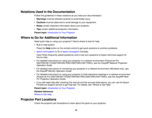 Page 18Notations Used in the Documentation
Follow the guidelines in these notations as you read your documentation:
•Warnings must be followed carefully to avoid bodily injury.
• Cautions must be observed to avoid damage to your equipment.
• Notes contain important information about your projector.
• Tips contain additional projection information.
Parent topic: Introduction to Your Projector
Where to Go for Additional Information Need quick help on using your projector? Heres where to look for help:
• Built-in...