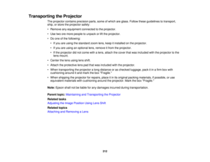 Page 212Transporting the Projector
The projector contains precision parts, some of which are glass. Follow these guidelines to transport,
ship, or store the projector safely:
• Remove any equipment connected to the projector.
• Use two ore more people to unpack or lift the projector.
• Do one of the following:• If you are using the standard zoom lens, keep it installed on the projector.
• If you are using an optional lens, remove it from the projector.
• If the projector did not come with a lens, attach the...