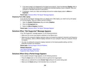 Page 2203. If the same image is not displayed by the laptop and projector, check the Windows
Displayutility to
make sure the external monitor port is enabled and extended desktop mode is disabled. (See your
computer or Windows manual for instructions.)
4. If necessary, check your video card settings and set the multiple display option to Mirroror
Duplicate.
Parent topic: Solutions When No Signal Message Appears
Displaying From a Mac Laptop If you see the No Signal message when you display from a Mac laptop, you...