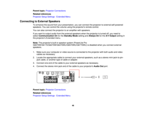 Page 46Parent topic:
Projector Connections
Related references
Projector Setup Settings - Extended Menu
Connecting to External Speakers To enhance the sound from your presentation, you can connect the projector to external self-powered
speakers. You can control the volume using the projectors remote control.
You can also connect the projector to an amplifier with speakers.
If you want to output audio from the external speakers when the projector is turned off, you need to
selectCommunication On for theStandby...