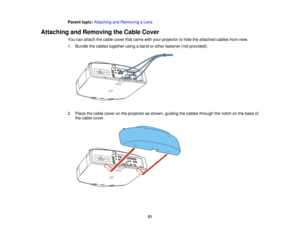 Page 51Parent topic:
Attaching and Removing a Lens
Attaching and Removing the Cable Cover You can attach the cable cover that came with your projector to hide the attached cables from view.
1. Bundle the cables together using a band or other fastener (not provided).
2. Place the cable cover on the projector as shown, guiding the cables through the notch on the base ofthe cable cover.
51   